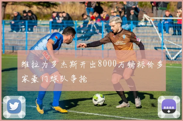 维拉为罗杰斯开出8000万镑标价多家豪门球队争抢