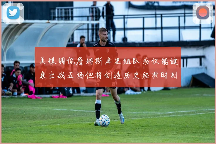 美媒调侃詹姆斯库里组队或仅能健康出战五场但将创造历史经典时刻