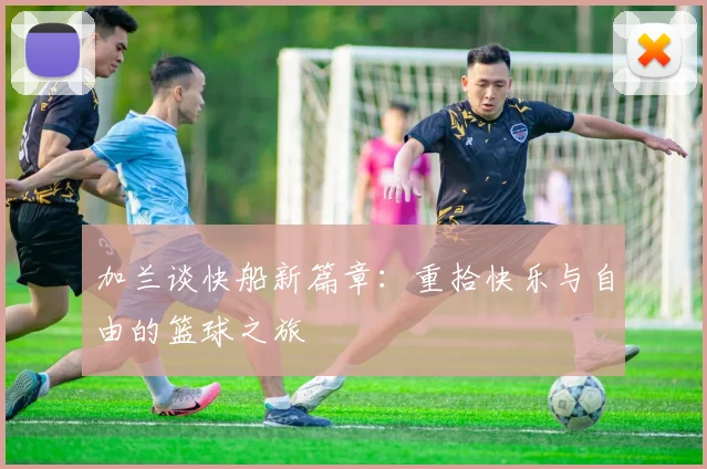 加兰谈快船新篇章：重拾快乐与自由的篮球之旅