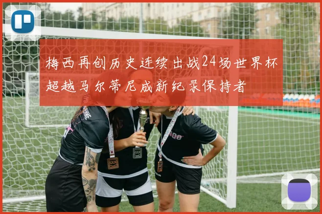 梅西再创历史连续出战24场世界杯超越马尔蒂尼成新纪录保持者