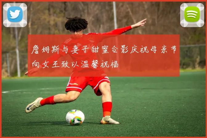詹姆斯与妻子甜蜜合影庆祝母亲节向女王致以温馨祝福