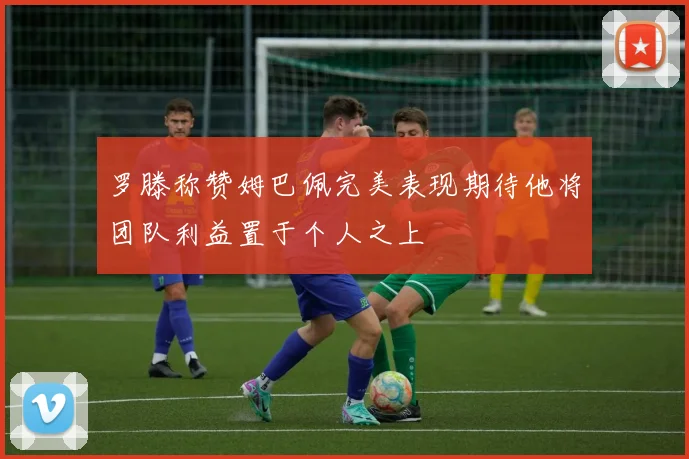 罗滕称赞姆巴佩完美表现期待他将团队利益置于个人之上