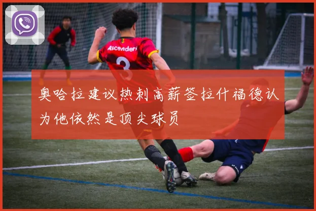奥哈拉建议热刺高薪签拉什福德认为他依然是顶尖球员