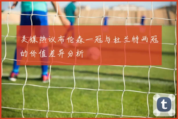 美媒热议布伦森一冠与杜兰特两冠的价值差异分析