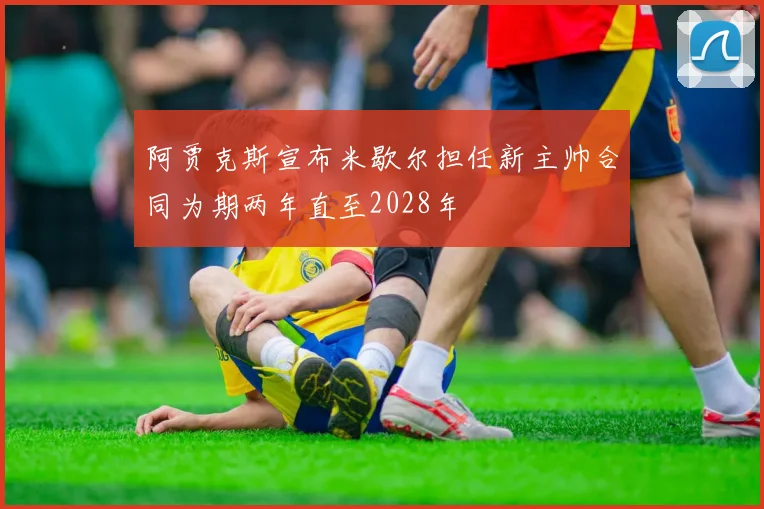 阿贾克斯宣布米歇尔担任新主帅合同为期两年直至2028年