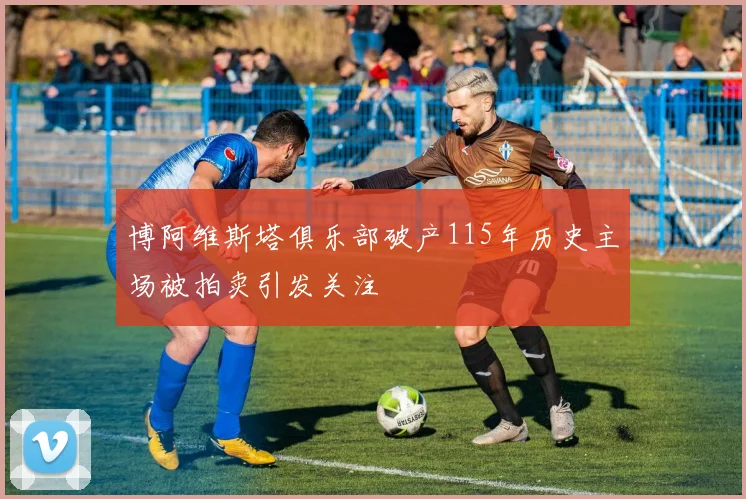 博阿维斯塔俱乐部破产115年历史主场被拍卖引发关注