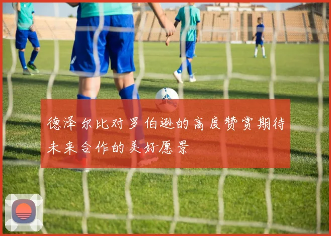 德泽尔比对罗伯逊的高度赞赏期待未来合作的美好愿景