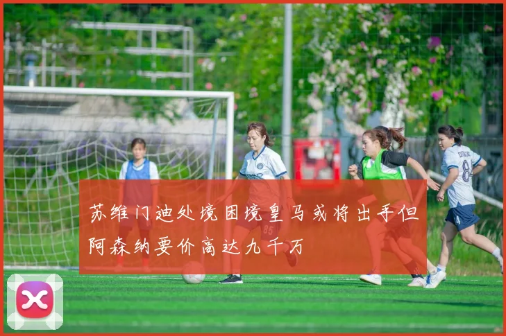 苏维门迪处境困境皇马或将出手但阿森纳要价高达九千万